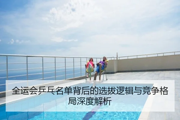全运会乒乓名单背后的选拔逻辑与竞争格局深度解析