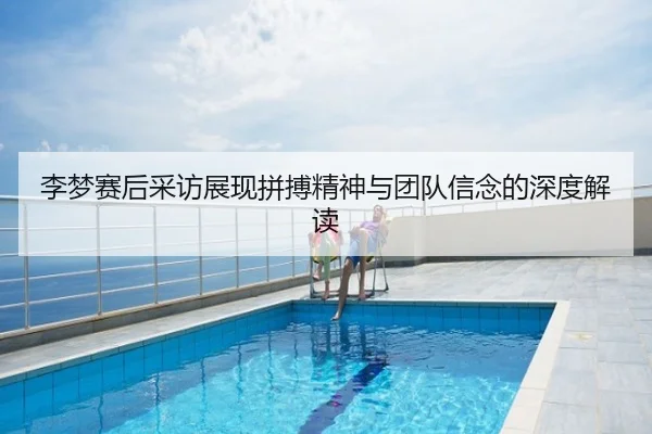 李梦赛后采访展现拼搏精神与团队信念的深度解读