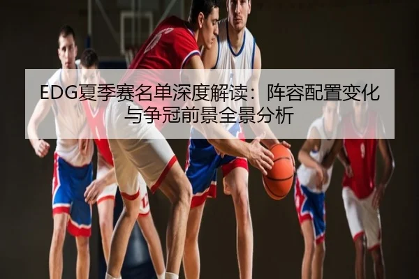 EDG夏季赛名单深度解读：阵容配置变化与争冠前景全景分析