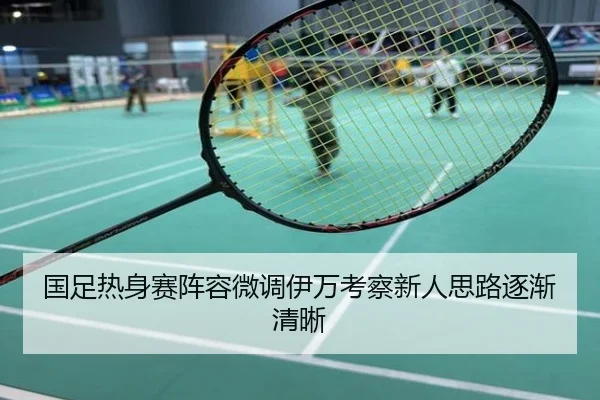 国足热身赛阵容微调伊万考察新人思路逐渐清晰