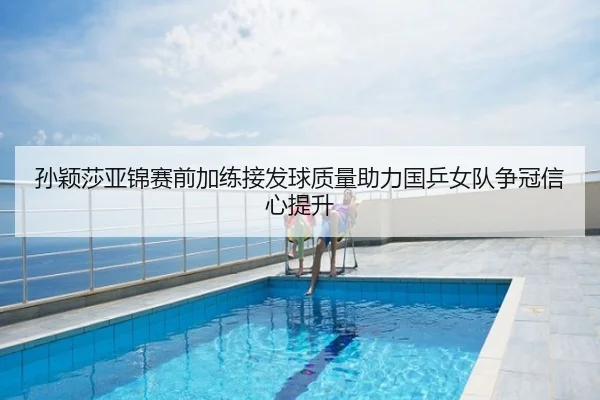 孙颖莎亚锦赛前加练接发球质量助力国乒女队争冠信心提升