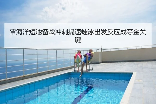 覃海洋短池备战冲刺提速蛙泳出发反应成夺金关键