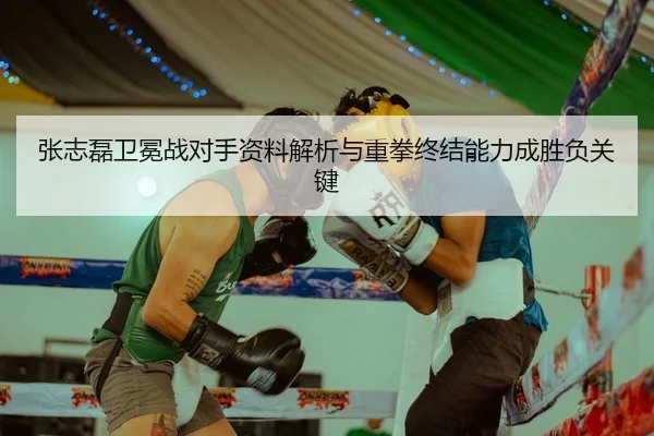 张志磊卫冕战对手资料解析与重拳终结能力成胜负关键