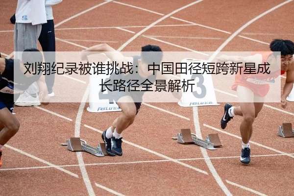 刘翔纪录被谁挑战：中国田径短跨新星成长路径全景解析